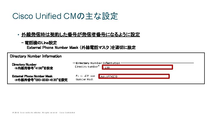 Cisco Unified CMの主な設定 • 外線発信時は契約した番号が発信者番号になるように設定 - 電話機のLine設定 External Phone Number Mask (外線電話マスク )を適切に設定 Directory Cisco Unified CMの主な設定 • 外線発信時は契約した番号が発信者番号になるように設定 - 電話機のLine設定 External Phone Number Mask (外線電話マスク )を適切に設定 Directory