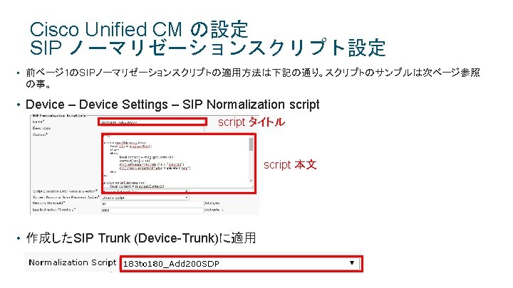 Cisco Unified CM の設定 SIP ノーマリゼーションスクリプト設定 • 前ページ 1のSIPノーマリゼーションスクリプトの適用方法は下記の通り。スクリプトのサンプルは次ページ参照 の事。 • Device – Device Cisco Unified CM の設定 SIP ノーマリゼーションスクリプト設定 • 前ページ 1のSIPノーマリゼーションスクリプトの適用方法は下記の通り。スクリプトのサンプルは次ページ参照 の事。 • Device – Device