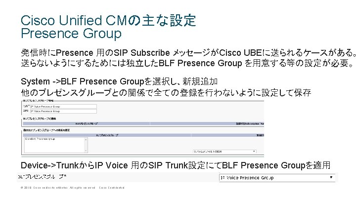 Cisco Unified CMの主な設定 Presence Group 発信時にPresence 用のSIP Subscribe メッセージがCisco UBEに送られるケースがある。 送らないようにするためには独立したBLF Presence Group を用意する等の設定が必要。 Cisco Unified CMの主な設定 Presence Group 発信時にPresence 用のSIP Subscribe メッセージがCisco UBEに送られるケースがある。 送らないようにするためには独立したBLF Presence Group を用意する等の設定が必要。