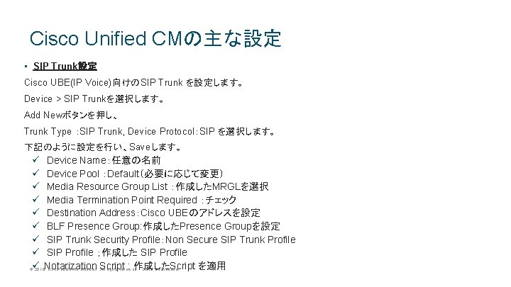 Cisco Unified CMの主な設定 • SIP Trunk設定 Cisco UBE(IP Voice)向けのSIP Trunk を設定します。 Device > SIP Cisco Unified CMの主な設定 • SIP Trunk設定 Cisco UBE(IP Voice)向けのSIP Trunk を設定します。 Device > SIP