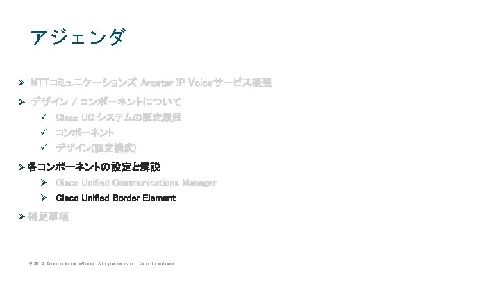 アジェンダ Ø NTTコミュニケーションズ Arcstar IP Voiceサービス概要 Ø デザイン / コンポーネントについて ü Cisco UC システムの認定履歴 アジェンダ Ø NTTコミュニケーションズ Arcstar IP Voiceサービス概要 Ø デザイン / コンポーネントについて ü Cisco UC システムの認定履歴