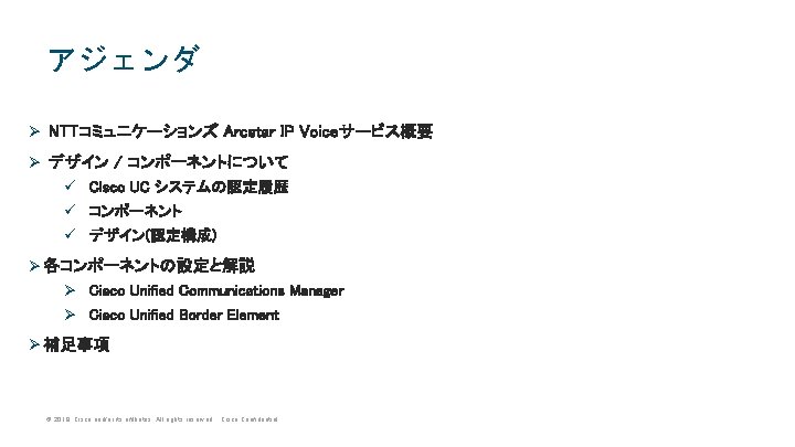 アジェンダ Ø NTTコミュニケーションズ Arcstar IP Voiceサービス概要 Ø デザイン / コンポーネントについて ü Cisco UC システムの認定履歴 アジェンダ Ø NTTコミュニケーションズ Arcstar IP Voiceサービス概要 Ø デザイン / コンポーネントについて ü Cisco UC システムの認定履歴