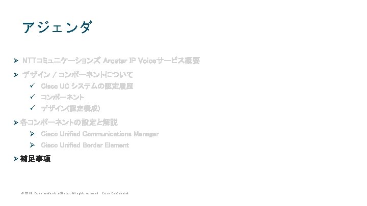 アジェンダ Ø NTTコミュニケーションズ Arcstar IP Voiceサービス概要 Ø デザイン / コンポーネントについて ü Cisco UC システムの認定履歴 アジェンダ Ø NTTコミュニケーションズ Arcstar IP Voiceサービス概要 Ø デザイン / コンポーネントについて ü Cisco UC システムの認定履歴