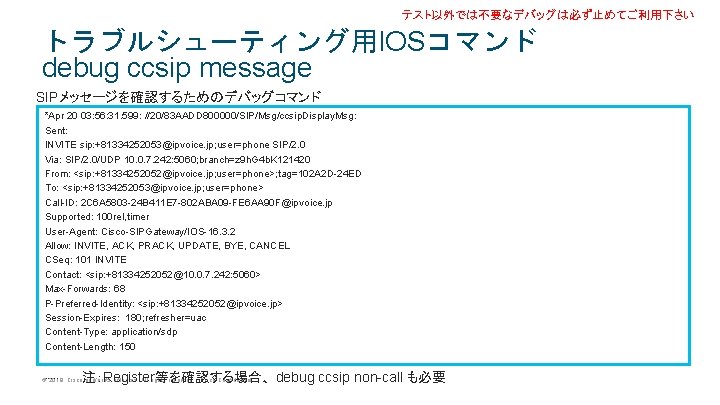 テスト以外では不要なデバッグは必ず止めてご利用下さい トラブルシューティング用IOSコマンド debug ccsip message SIPメッセージを確認するためのデバッグコマンド *Apr 20 03: 56: 31. 599: //20/83 AADD テスト以外では不要なデバッグは必ず止めてご利用下さい トラブルシューティング用IOSコマンド debug ccsip message SIPメッセージを確認するためのデバッグコマンド *Apr 20 03: 56: 31. 599: //20/83 AADD