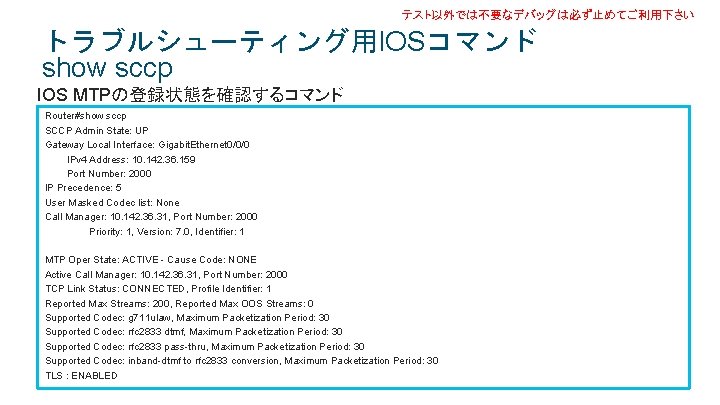テスト以外では不要なデバッグは必ず止めてご利用下さい トラブルシューティング用IOSコマンド show sccp IOS MTPの登録状態を確認するコマンド Router#show sccp SCCP Admin State: UP Gateway Local テスト以外では不要なデバッグは必ず止めてご利用下さい トラブルシューティング用IOSコマンド show sccp IOS MTPの登録状態を確認するコマンド Router#show sccp SCCP Admin State: UP Gateway Local