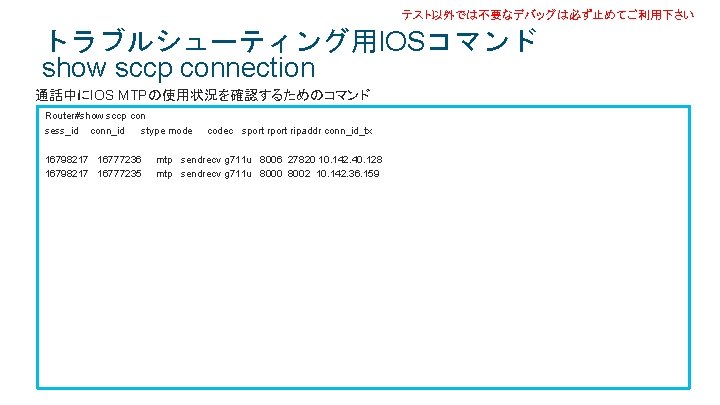 テスト以外では不要なデバッグは必ず止めてご利用下さい トラブルシューティング用IOSコマンド show sccp connection 通話中にIOS MTPの使用状況を確認するためのコマンド Router#show sccp con sess_id conn_id stype mode テスト以外では不要なデバッグは必ず止めてご利用下さい トラブルシューティング用IOSコマンド show sccp connection 通話中にIOS MTPの使用状況を確認するためのコマンド Router#show sccp con sess_id conn_id stype mode