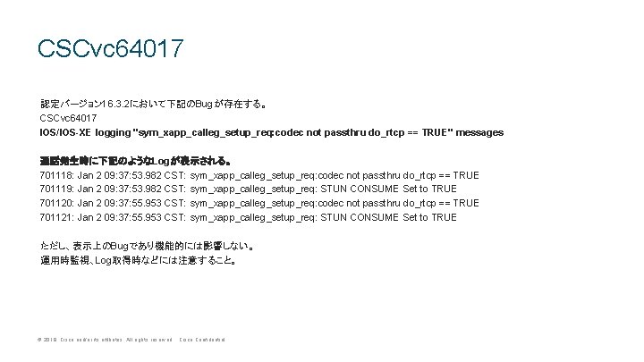 CSCvc 64017 認定バージョン 16. 3. 2において下記のBugが存在する。 CSCvc 64017 IOS/IOS-XE logging "sym_xapp_calleg_setup_req: codec not passthru CSCvc 64017 認定バージョン 16. 3. 2において下記のBugが存在する。 CSCvc 64017 IOS/IOS-XE logging "sym_xapp_calleg_setup_req: codec not passthru
