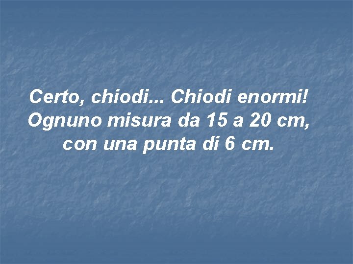 Certo, chiodi. . . Chiodi enormi! Ognuno misura da 15 a 20 cm, con