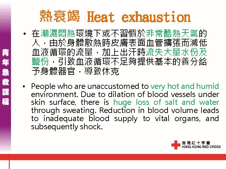 熱衰竭 Heat exhaustion • 在潮濕悶熱環境下或不習慣於非常酷熱天氣的 人,由於身體散熱時皮膚表面血管擴張而減低 血液循環的流量,加上出汗時流失大量水份及 鹽份,引致血液循環不足夠提供基本的養分給 予身體器官,導致休克 • People who are unaccustomed 熱衰竭 Heat exhaustion • 在潮濕悶熱環境下或不習慣於非常酷熱天氣的 人,由於身體散熱時皮膚表面血管擴張而減低 血液循環的流量,加上出汗時流失大量水份及 鹽份,引致血液循環不足夠提供基本的養分給 予身體器官,導致休克 • People who are unaccustomed