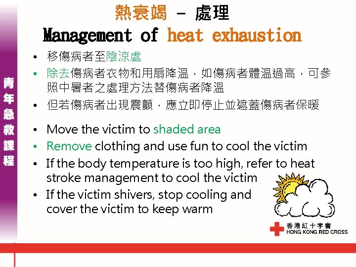 熱衰竭 - 處理 Management of heat exhaustion • 移傷病者至陰涼處 • 除去傷病者衣物和用扇降溫,如傷病者體溫過高,可參 照中暑者之處理方法替傷病者降溫 • 但若傷病者出現震顫,應立即停止並遮蓋傷病者保暖 熱衰竭 - 處理 Management of heat exhaustion • 移傷病者至陰涼處 • 除去傷病者衣物和用扇降溫,如傷病者體溫過高,可參 照中暑者之處理方法替傷病者降溫 • 但若傷病者出現震顫,應立即停止並遮蓋傷病者保暖