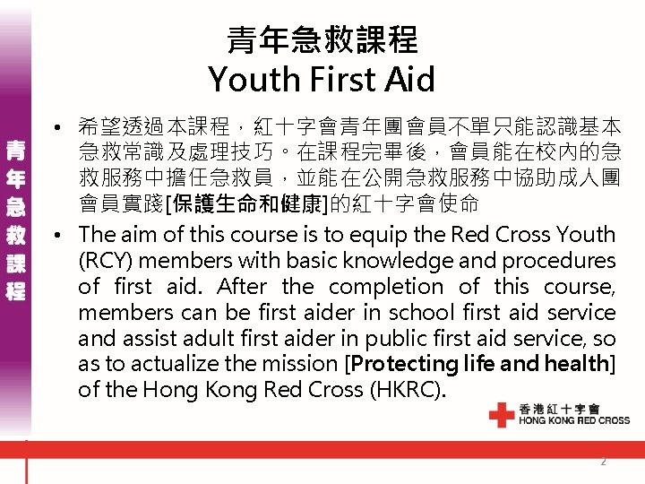 青年急救課程 Youth First Aid • 希望透過本課程，紅十字會青年團會員不單只能認識基本 急救常識及處理技巧。在課程完畢後，會員能在校內的急 救服務中擔任急救員，並能在公開急救服務中協助成人團 會員實踐[保護生命和健康]的紅十字會使命 • The aim of this