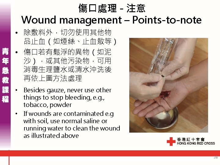 傷口處理 - 注意 Wound management – Points-to-note • 除敷料外，切勿使用其他物 品止血（如煙絲、止血散等） • 傷口若有鬆浮的異物（如泥 沙），或其他污染物，可用 消毒生理鹽水或清水沖洗後