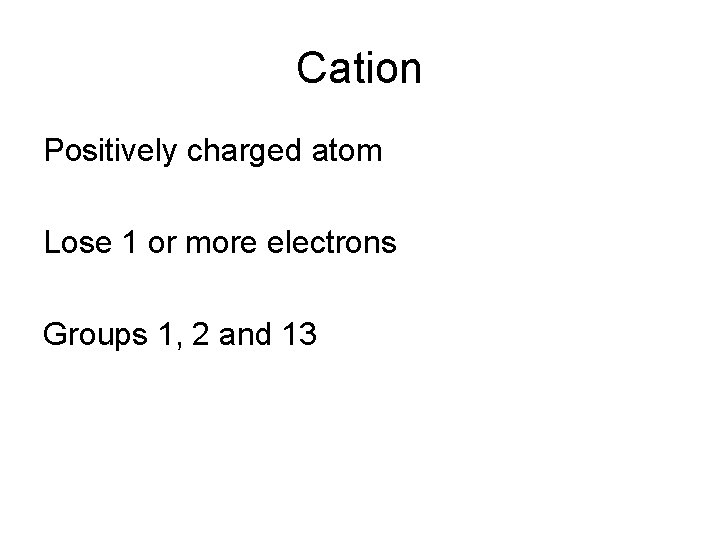 Cation Positively charged atom Lose 1 or more electrons Groups 1, 2 and 13