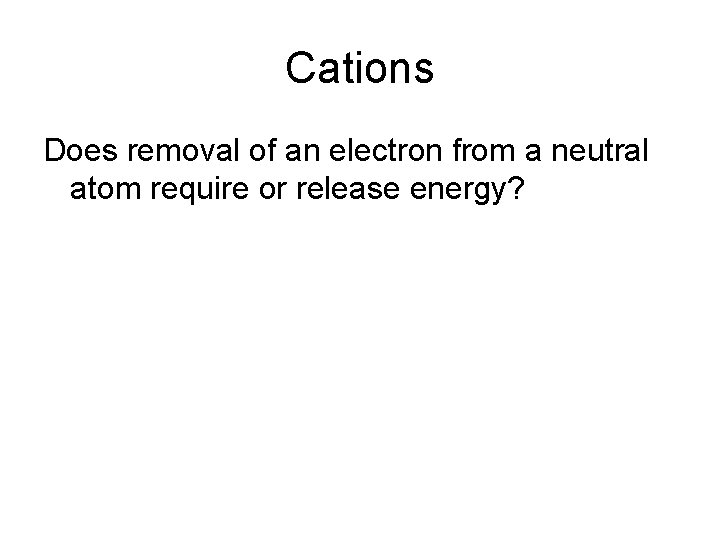 Cations Does removal of an electron from a neutral atom require or release energy?