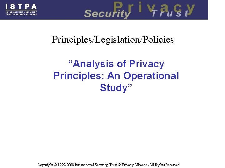 Principles/Legislation/Policies “Analysis of Privacy Principles: An Operational Study” Copyright © 1999 -2008 International Security,