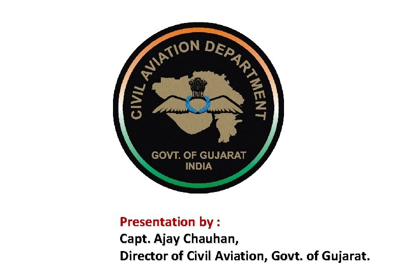 Presentation by : Capt. Ajay Chauhan, Director of Civil Aviation, Govt. of Gujarat. 