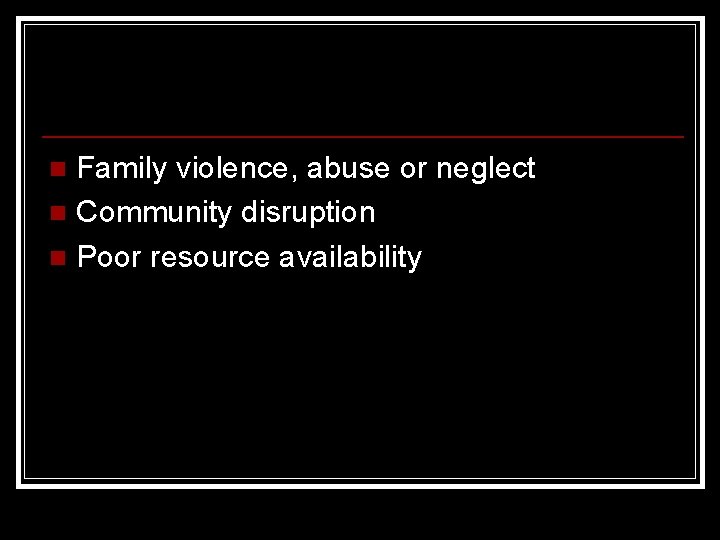 Family violence, abuse or neglect n Community disruption n Poor resource availability n 