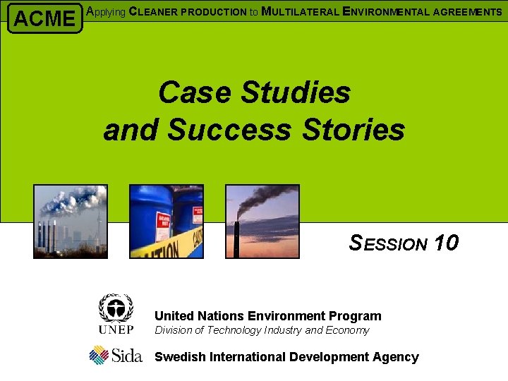 ACME Applying CLEANER PRODUCTION to MULTILATERAL ENVIRONMENTAL AGREEMENTS Case Studies and Success Stories SESSION