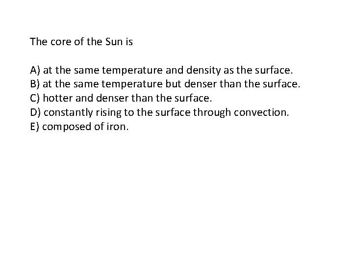 The core of the Sun is A) at the same temperature and density as