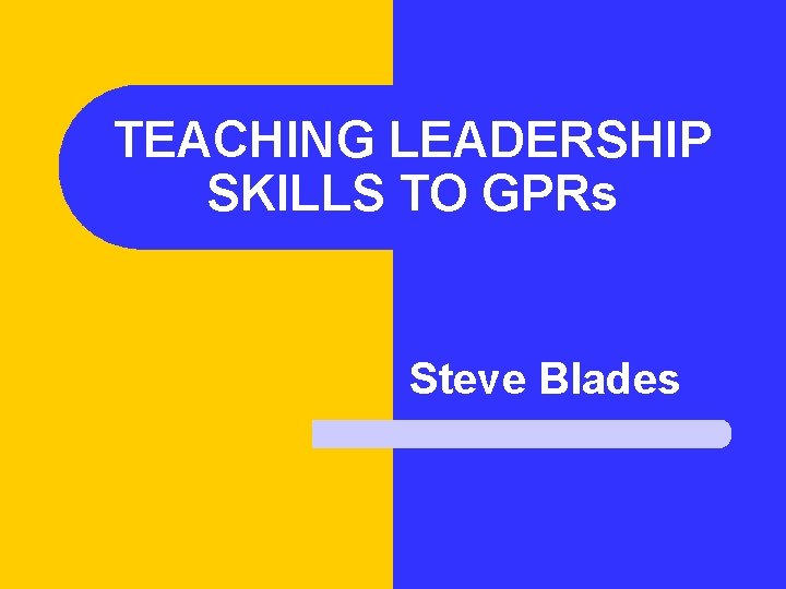 TEACHING LEADERSHIP SKILLS TO GPRs Steve Blades 