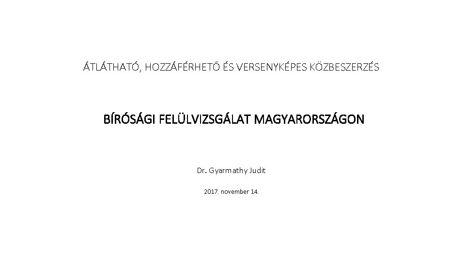 ÁTLÁTHATÓ, HOZZÁFÉRHETŐ ÉS VERSENYKÉPES KÖZBESZERZÉS BÍRÓSÁGI FELÜLVIZSGÁLAT MAGYARORSZÁGON Dr. Gyarmathy Judit 2017. november 14.