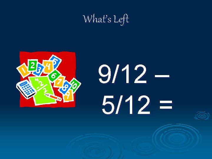 What’s Left 9/12 – 5/12 = 