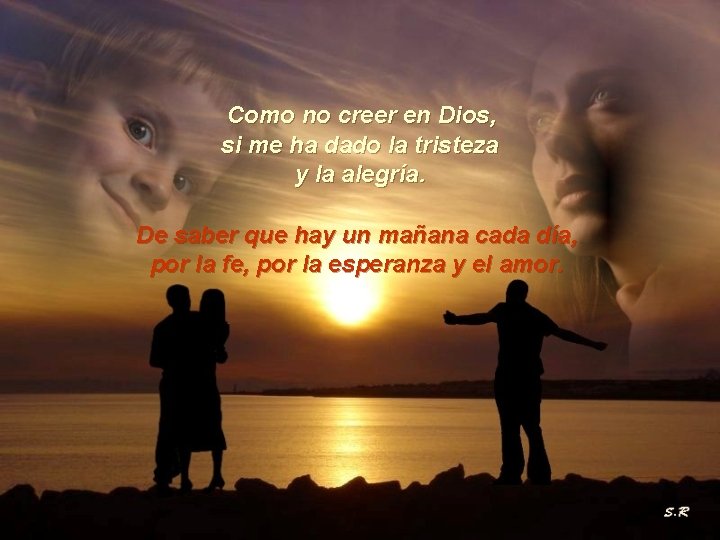 Como no creer en Dios, si me ha dado la tristeza y la alegría.