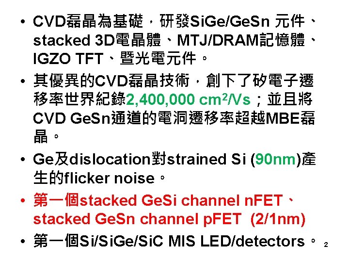  • CVD磊晶為基礎，研發Si. Ge/Ge. Sn 元件、 stacked 3 D電晶體、MTJ/DRAM記憶體、 IGZO TFT、暨光電元件。 • 其優異的CVD磊晶技術，創下了矽電子遷 移率世界紀錄2,
