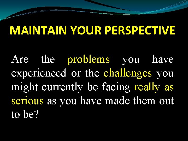 MAINTAIN YOUR PERSPECTIVE Are the problems you have experienced or the challenges you might