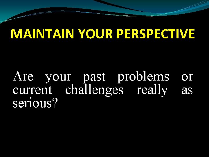 MAINTAIN YOUR PERSPECTIVE Are your past problems or current challenges really as serious? 