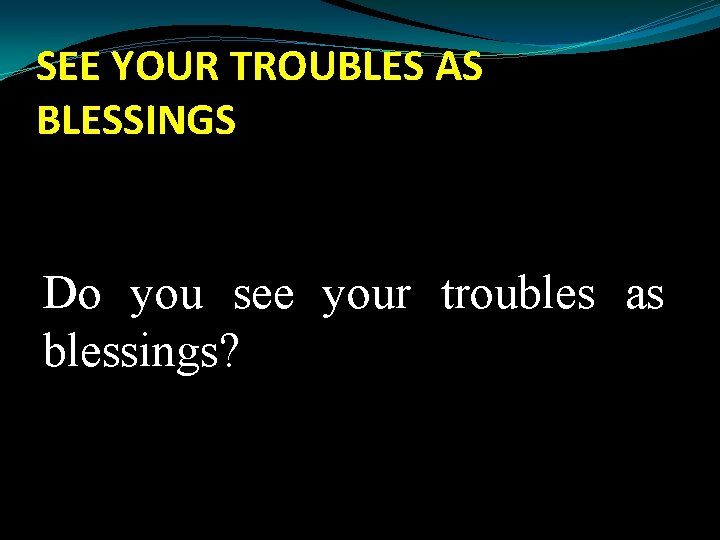 SEE YOUR TROUBLES AS BLESSINGS Do you see your troubles as blessings? 