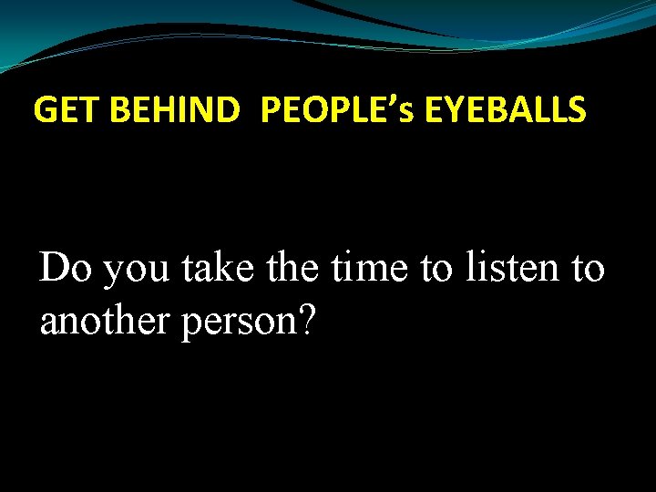GET BEHIND PEOPLE’s EYEBALLS Do you take the time to listen to another person?