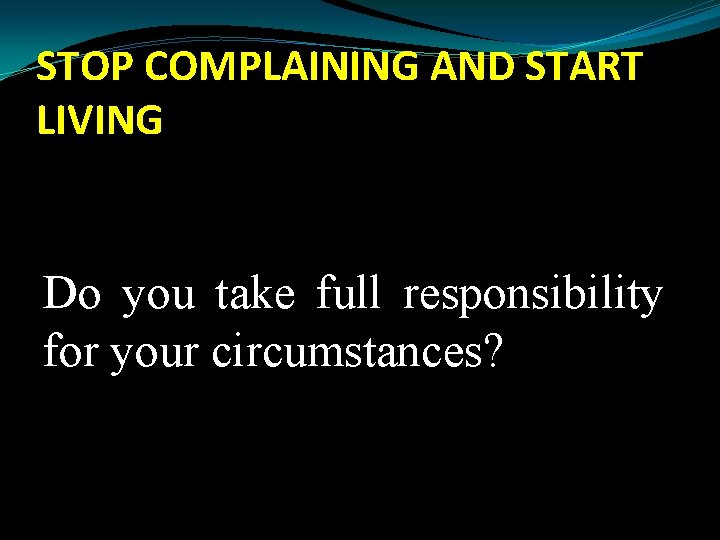 STOP COMPLAINING AND START LIVING Do you take full responsibility for your circumstances? 