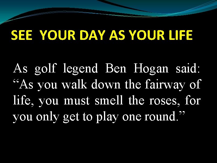 SEE YOUR DAY AS YOUR LIFE As golf legend Ben Hogan said: “As you