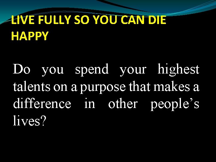 LIVE FULLY SO YOU CAN DIE HAPPY Do you spend your highest talents on