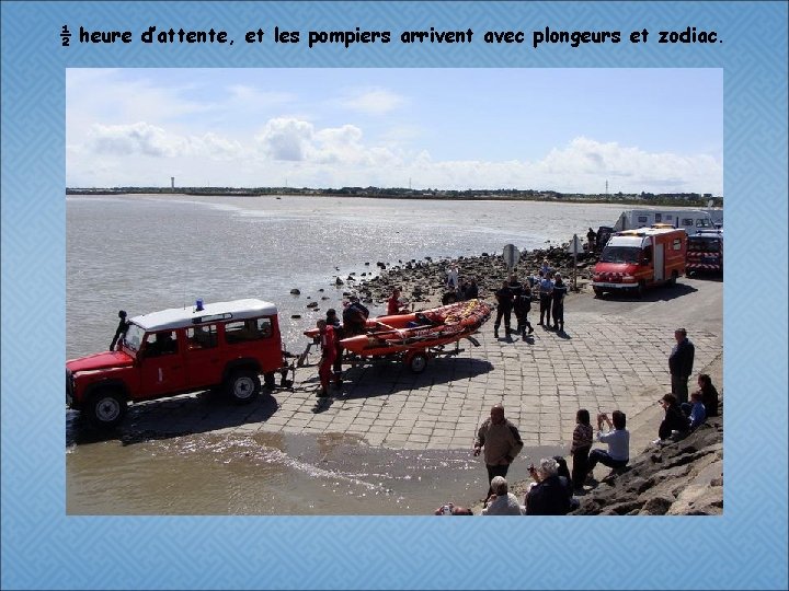 ½ heure d’attente, et les pompiers arrivent avec plongeurs et zodiac. 