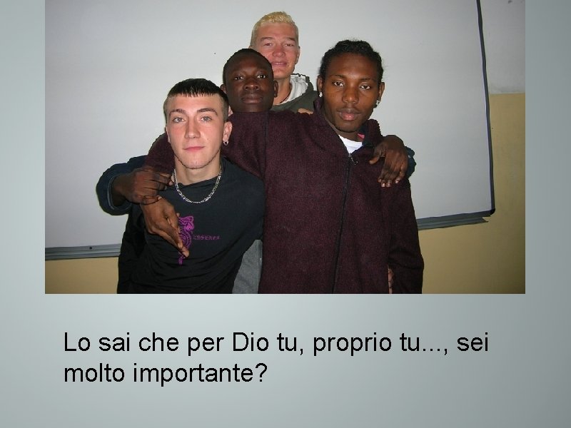 Lo sai che per Dio tu, proprio tu. . . , sei molto importante?
