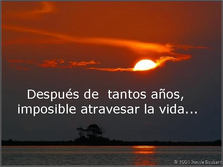 Después de tantos años, imposible atravesar la vida. . . 