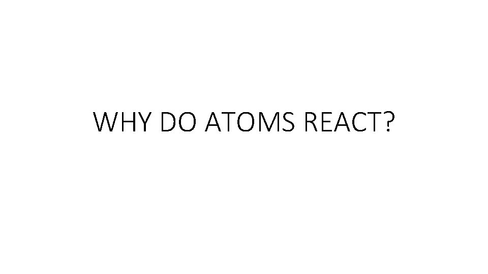 WHY DO ATOMS REACT? WHY DO ATOMS REACT?