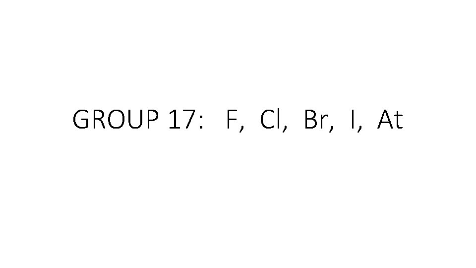 GROUP 17: F, Cl, Br, I, At GROUP 17: F, Cl, Br, I, At