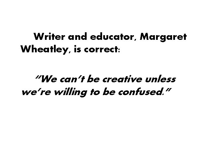 Writer and educator, Margaret Wheatley, is correct: “We can’t be creative unless we’re willing Writer and educator, Margaret Wheatley, is correct: “We can’t be creative unless we’re willing