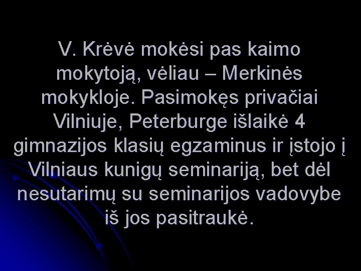 V. Krėvė mokėsi pas kaimo mokytoją, vėliau – Merkinės mokykloje. Pasimokęs privačiai Vilniuje, Peterburge