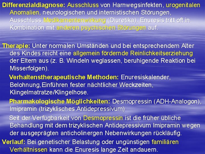 Differenzialdiagnose: Ausschluss von Harnwegsinfekten, urogenitalen Anomalien, neurologischen und internistischen Störungen, Ausschluss Medikamentenwirkung (Diuretika). Enuresis Differenzialdiagnose: Ausschluss von Harnwegsinfekten, urogenitalen Anomalien, neurologischen und internistischen Störungen, Ausschluss Medikamentenwirkung (Diuretika). Enuresis