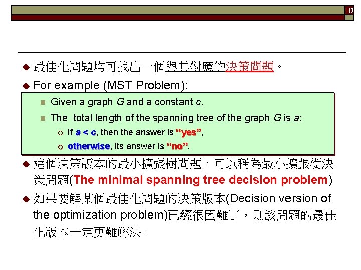 17 u 最佳化問題均可找出一個與其對應的決策問題。 u For example (MST Problem): n Given a graph G and