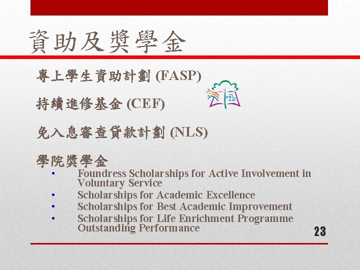 資助及奬學金 專上學生資助計劃 (FASP) 持續進修基金 (CEF) 免入息審查貸款計劃 (NLS) 學院奬學金 • • Foundress Scholarships for Active