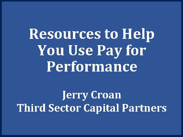 Resources to Help You Use Pay for Performance Jerry Croan Third Sector Capital Partners