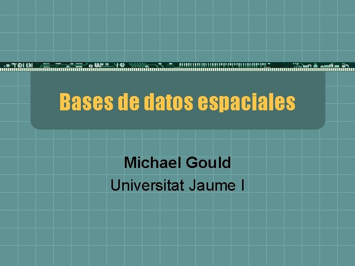 Bases de datos espaciales Michael Gould Universitat Jaume I 