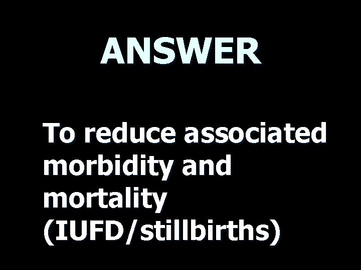 ANSWER To reduce associated morbidity and mortality (IUFD/stillbirths) 