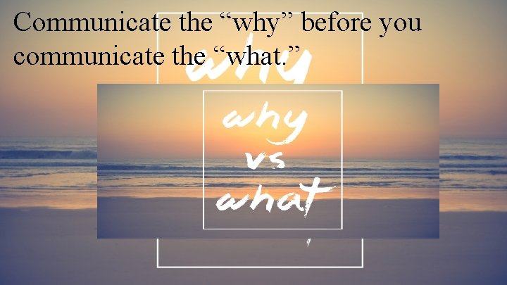 Communicate the “why” before you communicate the “what. ” 