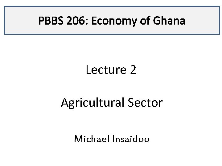 PBBS 206: Economy of Ghana Lecture 2 Agricultural Sector Michael Insaidoo 